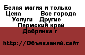 Белая магия и только. › Цена ­ 100 - Все города Услуги » Другие   . Пермский край,Добрянка г.